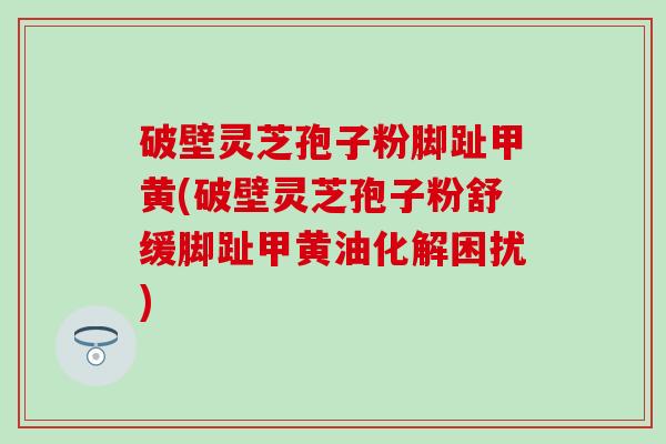 破壁灵芝孢子粉脚趾甲黄(破壁灵芝孢子粉舒缓脚趾甲黄油化解困扰)