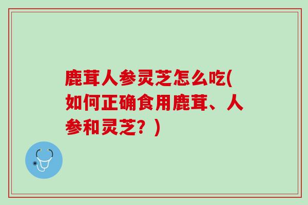 鹿茸人参灵芝怎么吃(如何正确食用鹿茸、人参和灵芝？)