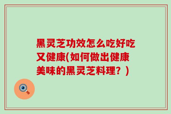 黑灵芝功效怎么吃好吃又健康(如何做出健康美味的黑灵芝料理？)