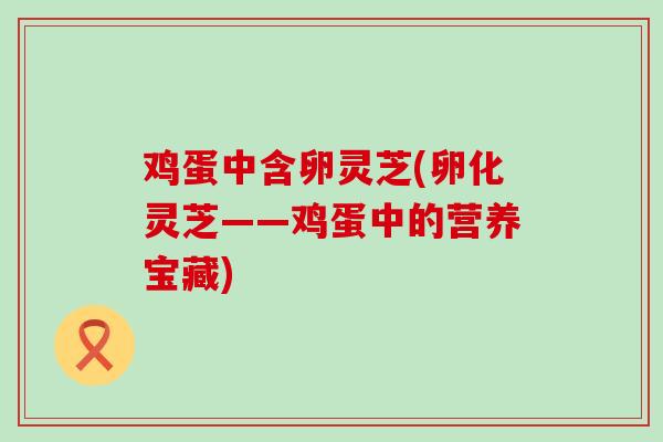鸡蛋中含卵灵芝(卵化灵芝——鸡蛋中的营养宝藏)