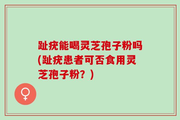 趾疣能喝灵芝孢子粉吗(趾疣患者可否食用灵芝孢子粉？)