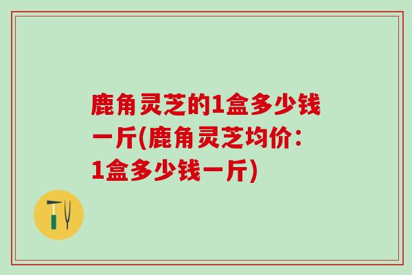 鹿角灵芝的1盒多少钱一斤(鹿角灵芝均价：1盒多少钱一斤)