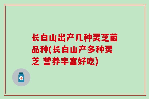 长白山出产几种灵芝菌品种(长白山产多种灵芝 营养丰富好吃)