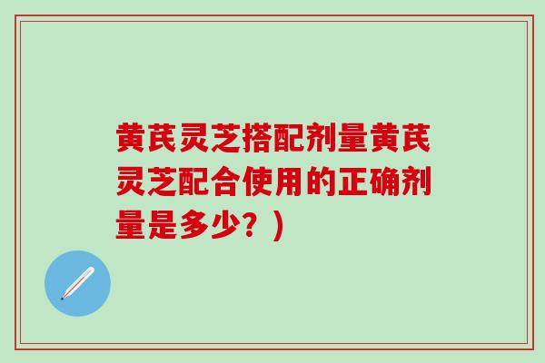 黄芪灵芝搭配剂量黄芪灵芝配合使用的正确剂量是多少？)