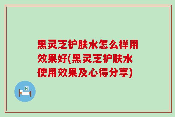 黑灵芝护肤水怎么样用效果好(黑灵芝护肤水使用效果及心得分享)