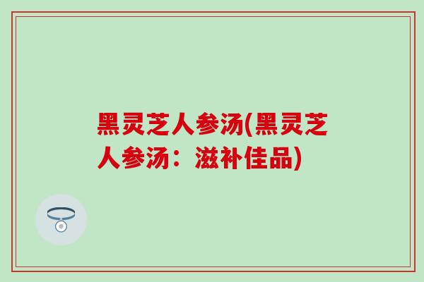 黑灵芝人参汤(黑灵芝人参汤：滋补佳品)