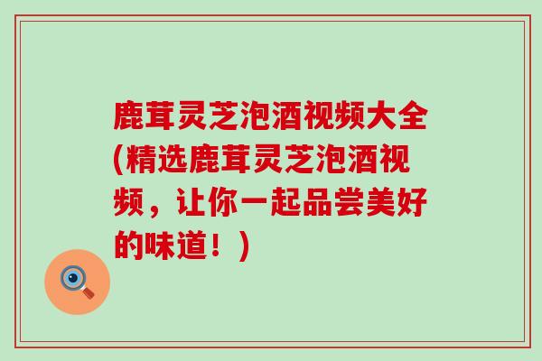 鹿茸灵芝泡酒视频大全(精选鹿茸灵芝泡酒视频,让你一起品尝美好的味道!) 鹿茸灵芝泡酒视频大全(精选鹿茸灵芝泡酒视频,让你一起品尝美好的味道!)
