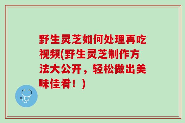野生灵芝如何处理再吃视频(野生灵芝制作方法大公开，轻松做出美味佳肴！)