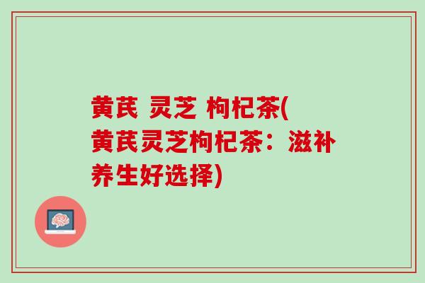 黄芪 灵芝 枸杞茶(黄芪灵芝枸杞茶：滋补养生好选择)