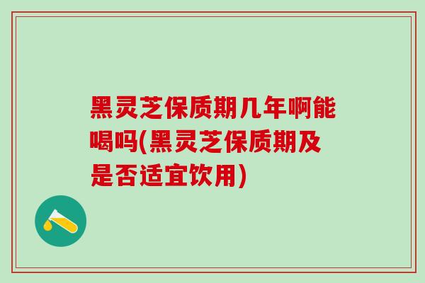 黑灵芝保质期几年啊能喝吗(黑灵芝保质期及是否适宜饮用)