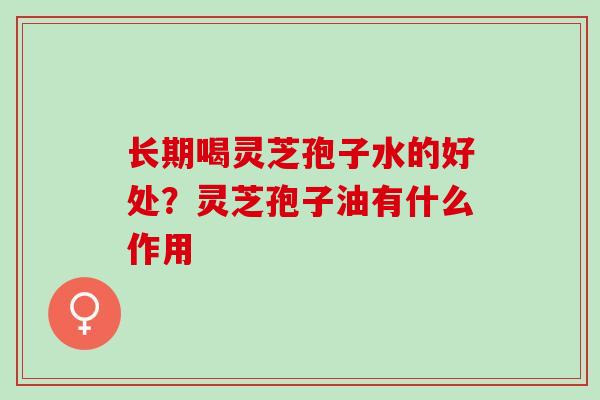 长期喝灵芝孢子水的好处？灵芝孢子油有什么作用