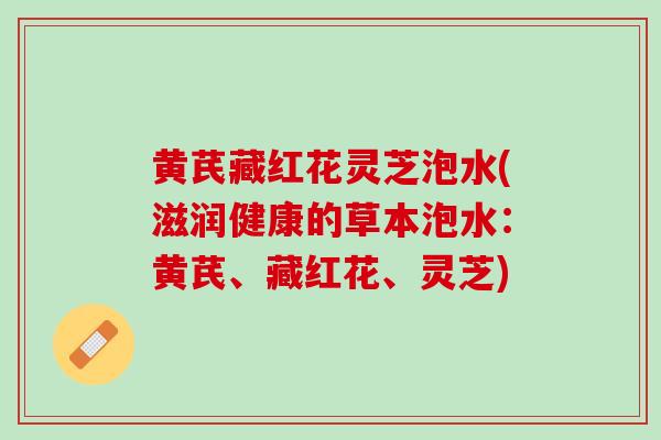 黄芪藏红花灵芝泡水(滋润健康的草本泡水：黄芪、藏红花、灵芝)