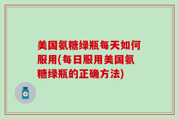 美国氨糖绿瓶每天如何服用(每日服用美国氨糖绿瓶的正确方法)