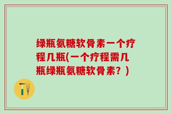 绿瓶氨糖软骨素一个疗程几瓶(一个疗程需几瓶绿瓶氨糖软骨素？)
