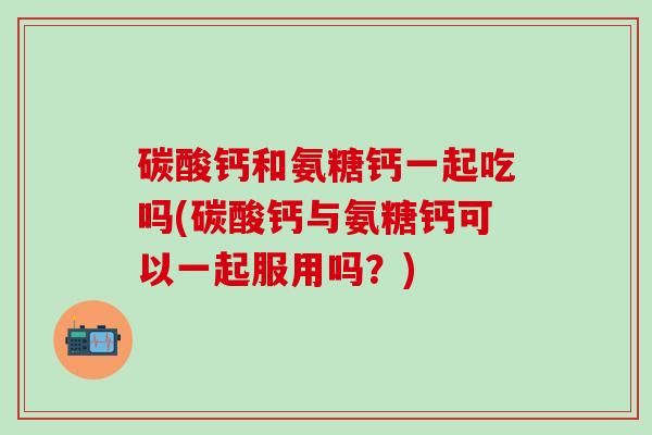 碳酸钙和氨糖钙一起吃吗(碳酸钙与氨糖钙可以一起服用吗？)