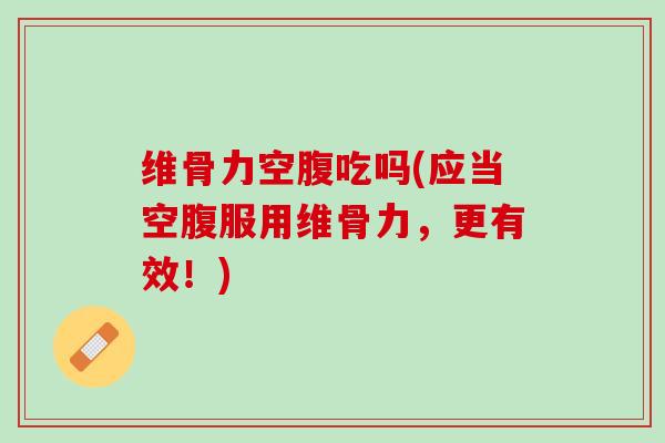 维骨力空腹吃吗(应当空腹服用维骨力，更有效！)