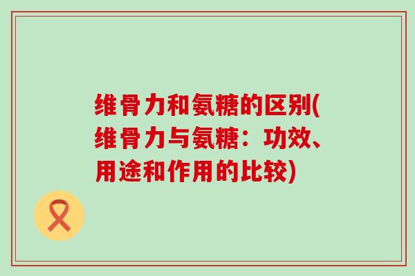 维骨力和氨糖的区别(维骨力与氨糖：功效、用途和作用的比较)