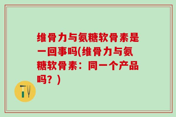 维骨力与氨糖软骨素是一回事吗(维骨力与氨糖软骨素：同一个产品吗？)