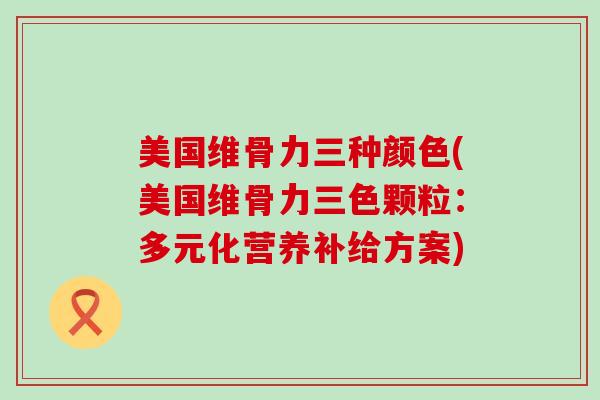 美国维骨力三种颜色(美国维骨力三色颗粒：多元化营养补给方案)