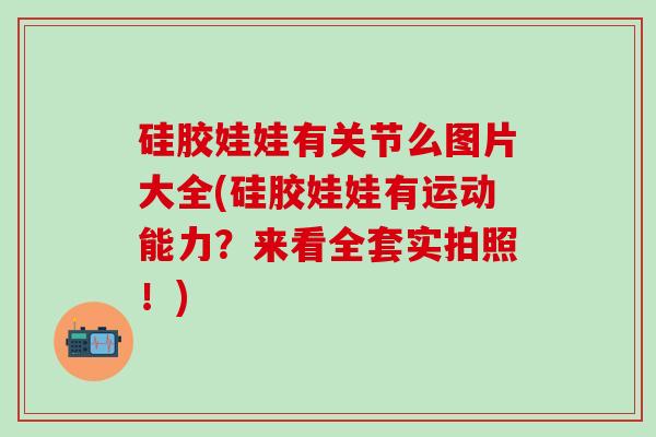 硅胶娃娃有关节么图片大全(硅胶娃娃有运动能力？来看全套实拍照！)