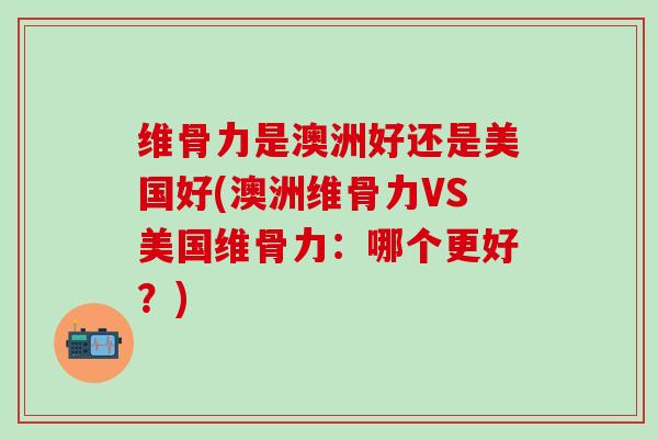 维骨力是澳洲好还是美国好(澳洲维骨力VS美国维骨力：哪个更好？)