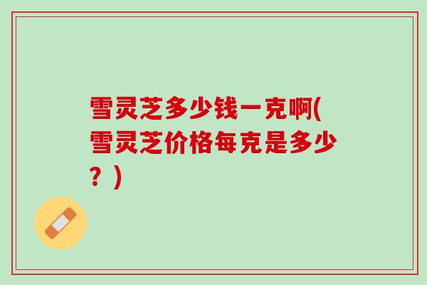 雪灵芝多少钱一克啊(雪灵芝价格每克是多少？)
