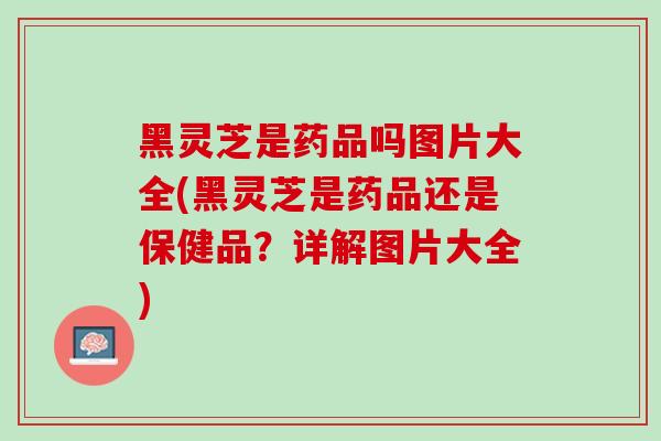 黑灵芝是药品吗图片大全(黑灵芝是药品还是保健品？详解图片大全)