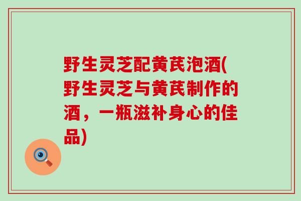 野生灵芝配黄芪泡酒(野生灵芝与黄芪制作的酒,一瓶滋补身心的佳品) 野生灵芝配黄芪泡酒(野生灵芝与黄芪制作的酒,一瓶滋补身心的佳品)