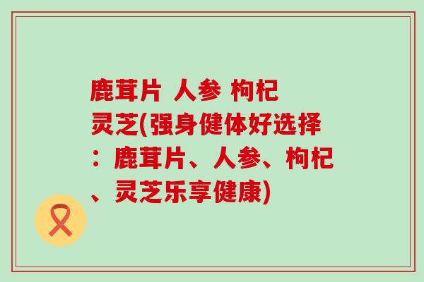 鹿茸片 人参 枸杞 灵芝(强身健体好选择：鹿茸片、人参、枸杞、灵芝乐享健康)