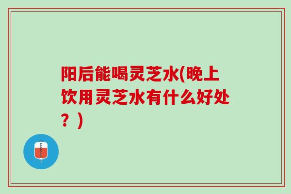 阳后能喝灵芝水(晚上饮用灵芝水有什么好处？)