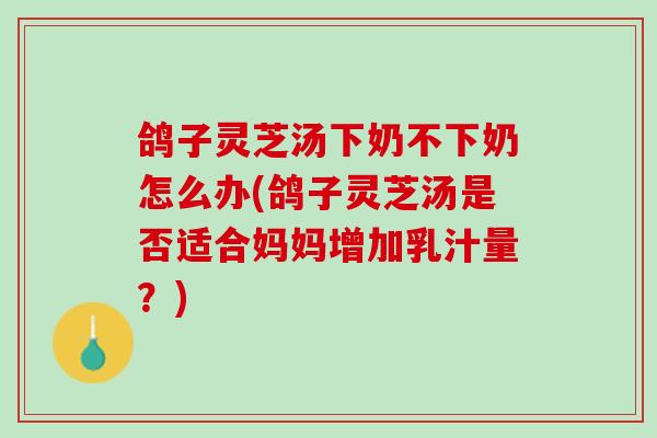 鸽子灵芝汤下奶不下奶怎么办(鸽子灵芝汤是否适合妈妈增加乳汁量？)