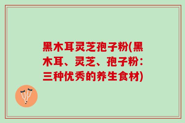 黑木耳灵芝孢子粉(黑木耳、灵芝、孢子粉：三种优秀的养生食材)