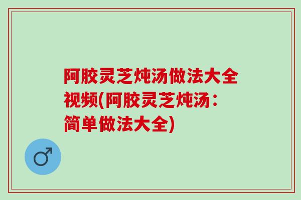 阿胶灵芝炖汤做法大全视频(阿胶灵芝炖汤：简单做法大全)