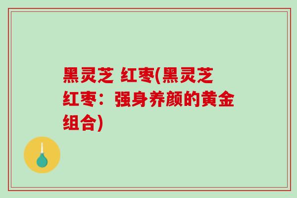 黑灵芝 红枣(黑灵芝红枣：强身养颜的黄金组合)