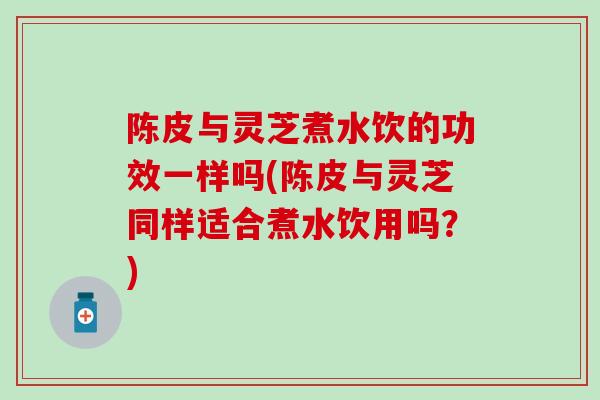 陈皮与灵芝煮水饮的功效一样吗(陈皮与灵芝同样适合煮水饮用吗？)