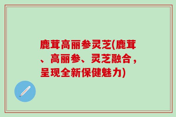 鹿茸高丽参灵芝(鹿茸、高丽参、灵芝融合，呈现全新保健魅力)
