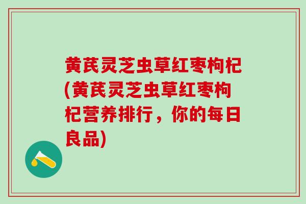 黄芪灵芝虫草红枣枸杞(黄芪灵芝虫草红枣枸杞营养排行，你的每日良品)