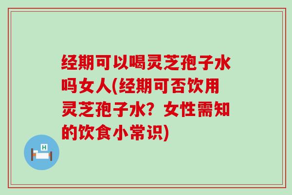 经期可以喝灵芝孢子水吗女人(经期可否饮用灵芝孢子水？女性需知的饮食小常识)