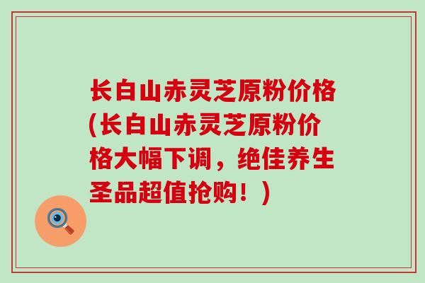 长白山赤灵芝原粉价格(长白山赤灵芝原粉价格大幅下调，绝佳养生圣品超值抢购！)