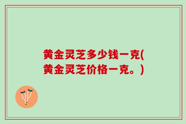 黄金灵芝多少钱一克(黄金灵芝价格一克。)