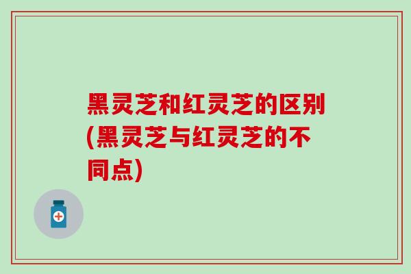 黑灵芝和红灵芝的区别(黑灵芝与红灵芝的不同点)