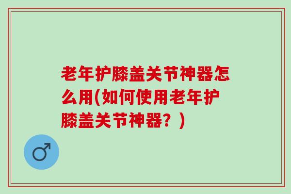 老年护膝盖关节神器怎么用(如何使用老年护膝盖关节神器？)