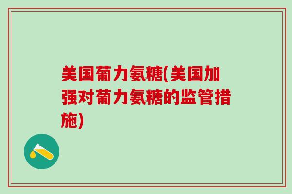 美国葡力氨糖(美国加强对葡力氨糖的监管措施)