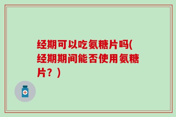 经期可以吃氨糖片吗(经期期间能否使用氨糖片？)