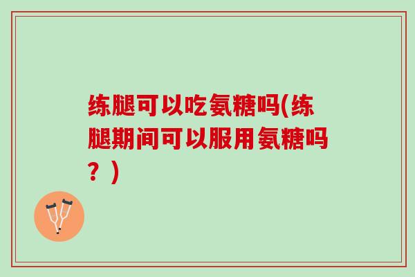 练腿可以吃氨糖吗(练腿期间可以服用氨糖吗？)