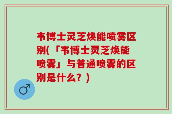 韦博士灵芝焕能喷雾区别(「韦博士灵芝焕能喷雾」与普通喷雾的区别是什么？)