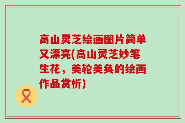 高山灵芝绘画图片简单又漂亮(高山灵芝妙笔生花，美轮美奂的绘画作品赏析)