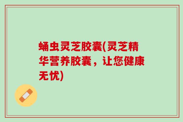 蛹虫灵芝胶囊(灵芝精华营养胶囊，让您健康无忧)