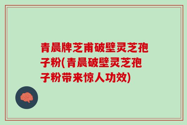青晨牌芝甫破壁灵芝孢子粉(青晨破壁灵芝孢子粉带来惊人功效)