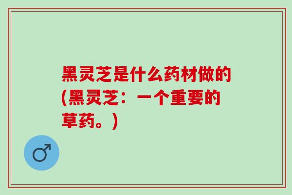 黑灵芝是什么药材做的(黑灵芝：一个重要的草药。)